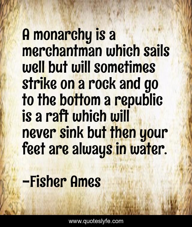 A monarchy is a merchantman which sails well but will sometimes strike on a rock and go to the bottom a republic is a raft which will never sink but then your feet are always in water.