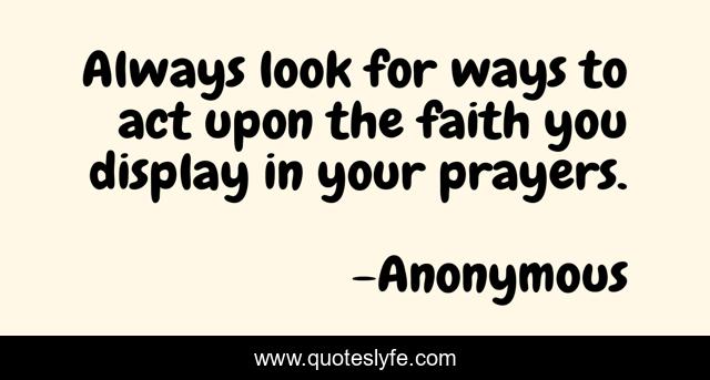 Always look for ways to act upon the faith you display in your prayers.