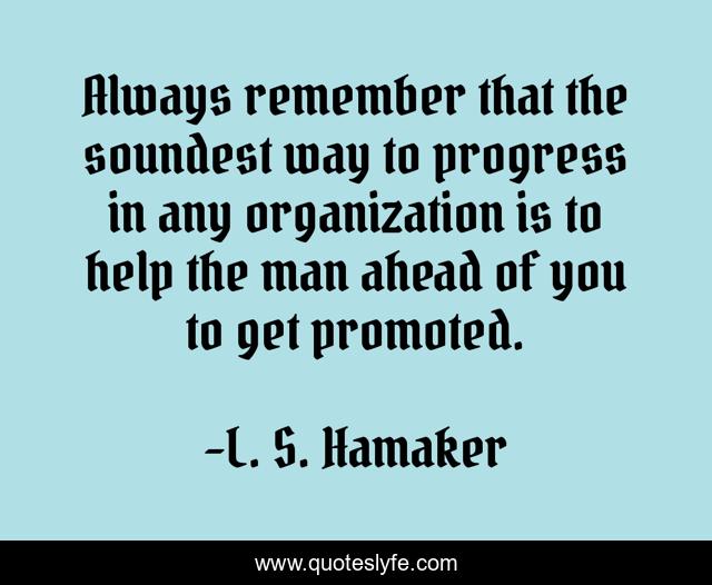 Always remember that the soundest way to progress in any organization is to help the man ahead of you to get promoted.