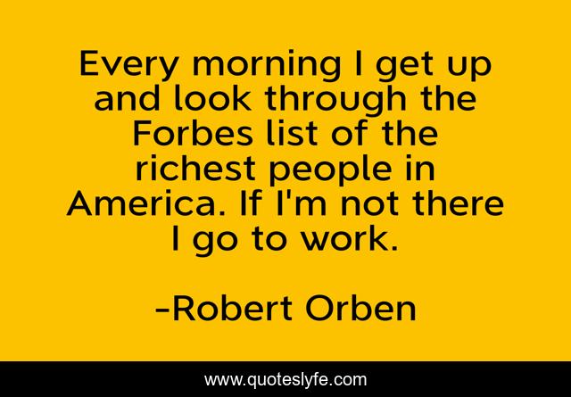 Every morning I get up and look through the Forbes list of the richest people in America. If I'm not there I go to work.