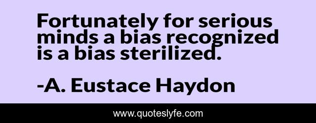 Fortunately for serious minds a bias recognized is a bias sterilized.