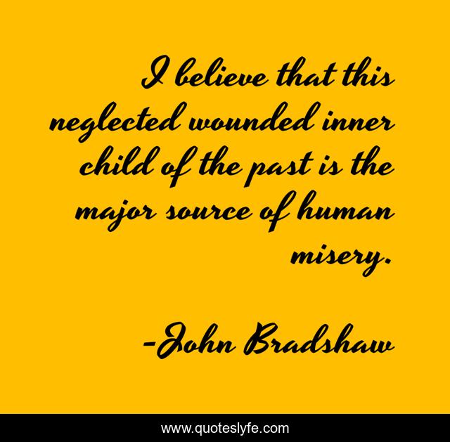 I believe that this neglected wounded inner child of the past is the major source of human misery.