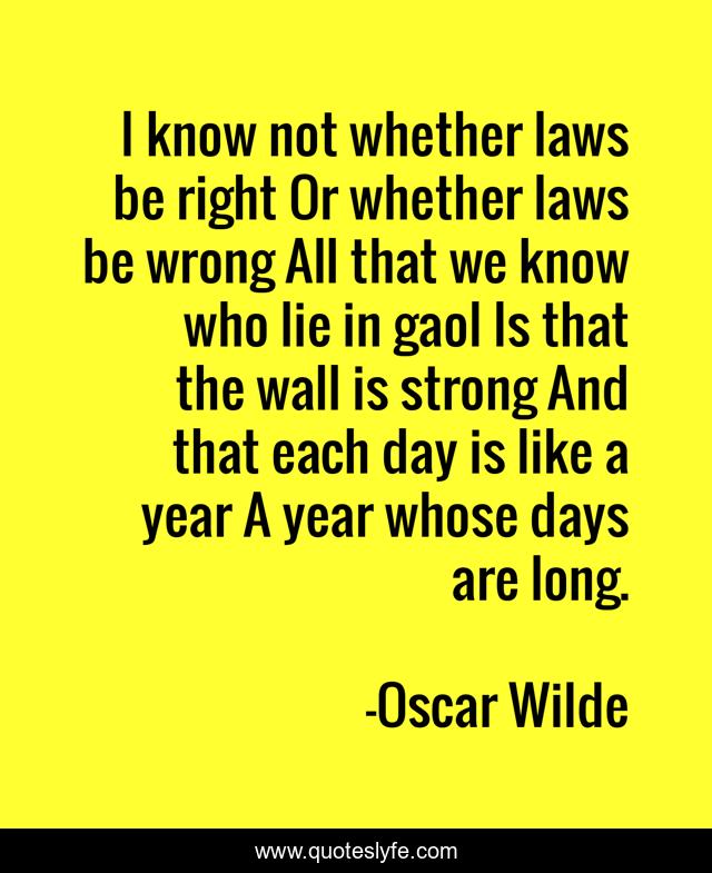 I know not whether laws be right Or whether laws be wrong All that we know who lie in gaol Is that the wall is strong And that each day is like a year A year whose days are long.