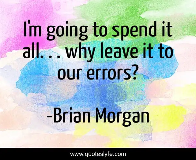 I'm going to spend it all. . . why leave it to our errors?