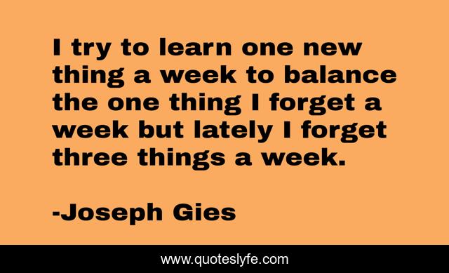 I try to learn one new thing a week to balance the one thing I forget a week but lately I forget three things a week.