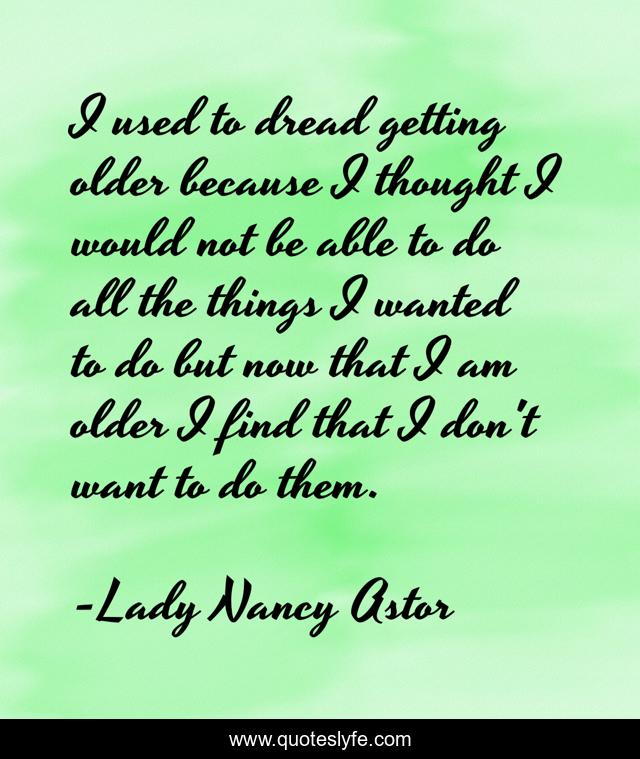 I used to dread getting older because I thought I would not be able to do all the things I wanted to do but now that I am older I find that I don't want to do them.