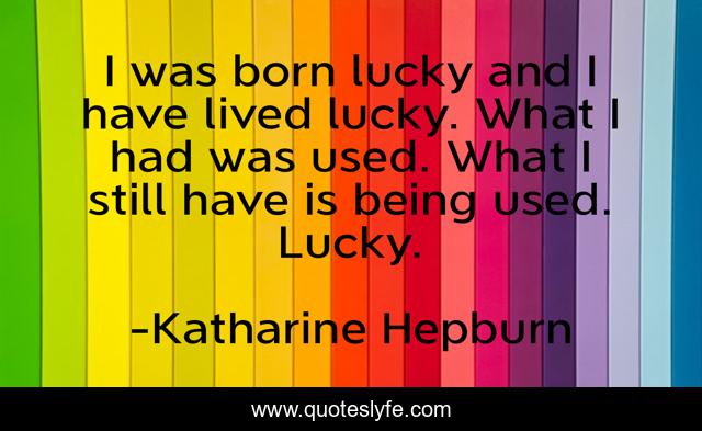 I was born lucky and I have lived lucky. What I had was used. What I still have is being used. Lucky.