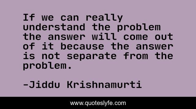 If we can really understand the problem the answer will come out of it because the answer is not separate from the problem.