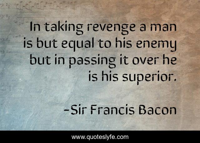 In taking revenge a man is but equal to his enemy but in passing it over he is his superior.