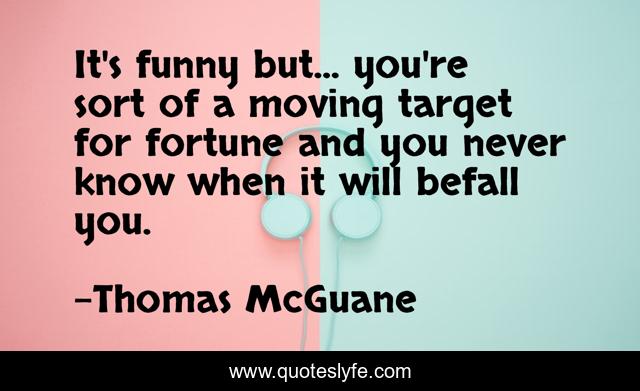 It's funny but... you're sort of a moving target for fortune and you never know when it will befall you.