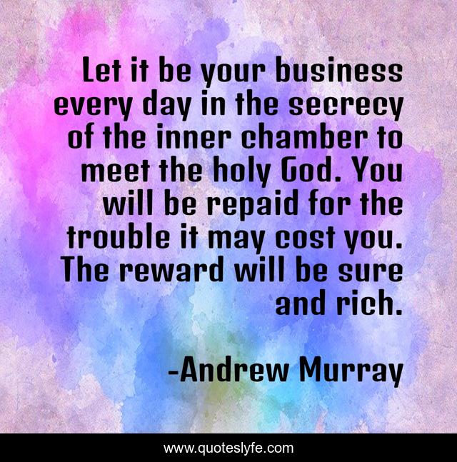 Let it be your business every day in the secrecy of the inner chamber to meet the holy God. You will be repaid for the trouble it may cost you. The reward will be sure and rich.