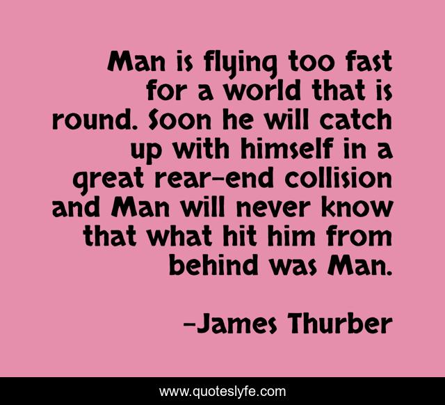 Man is flying too fast for a world that is round. Soon he will catch up with himself in a great rear-end collision and Man will never know that what hit him from behind was Man.