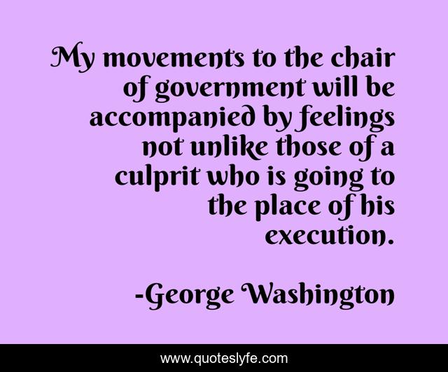My movements to the chair of government will be accompanied by feelings not unlike those of a culprit who is going to the place of his execution.