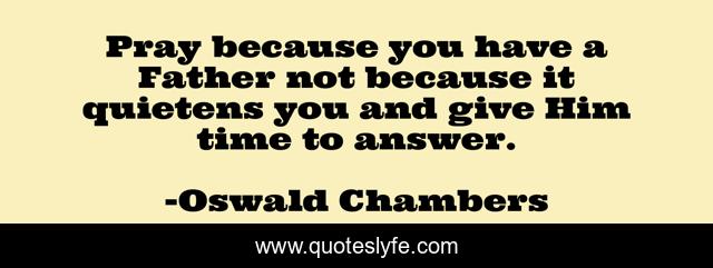 Pray because you have a Father not because it quietens you and give Him time to answer.