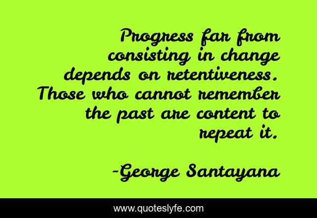 Progress far from consisting in change depends on retentiveness. Those who cannot remember the past are content to repeat it.