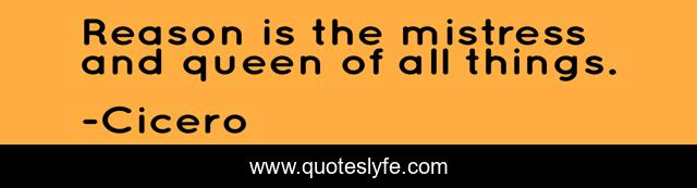 Reason is the mistress and queen of all things.