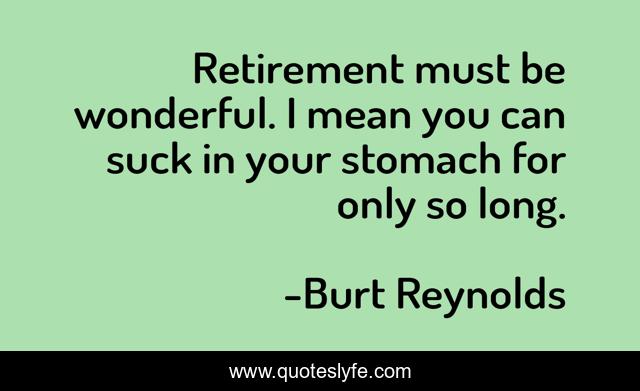 Retirement must be wonderful. I mean you can suck in your stomach for only so long.