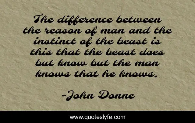 The difference between the reason of man and the instinct of the beast is this that the beast does but know but the man knows that he knows.