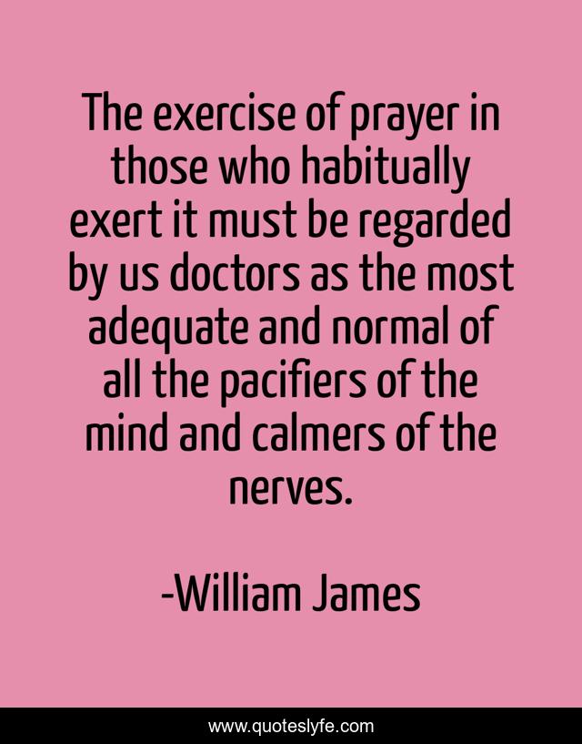 The exercise of prayer in those who habitually exert it must be regarded by us doctors as the most adequate and normal of all the pacifiers of the mind and calmers of the nerves.