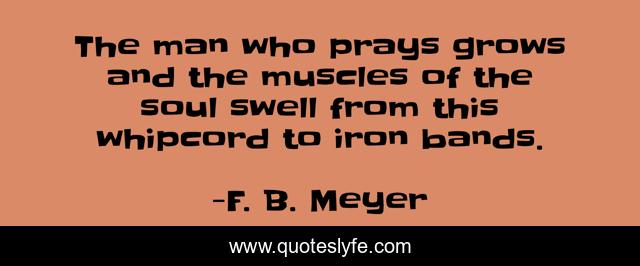 The man who prays grows and the muscles of the soul swell from this whipcord to iron bands.