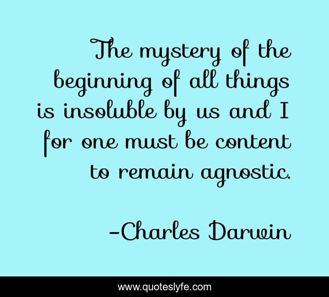 The mystery of the beginning of all things is insoluble by us and I for one must be content to remain agnostic.