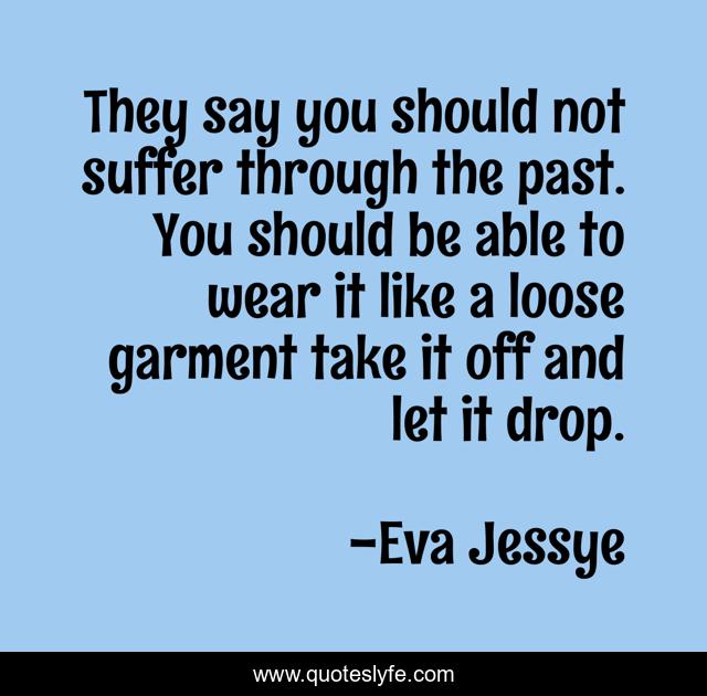 They say you should not suffer through the past. You should be able to wear it like a loose garment take it off and let it drop.