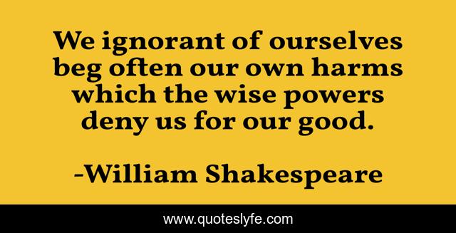 We ignorant of ourselves beg often our own harms which the wise powers deny us for our good.