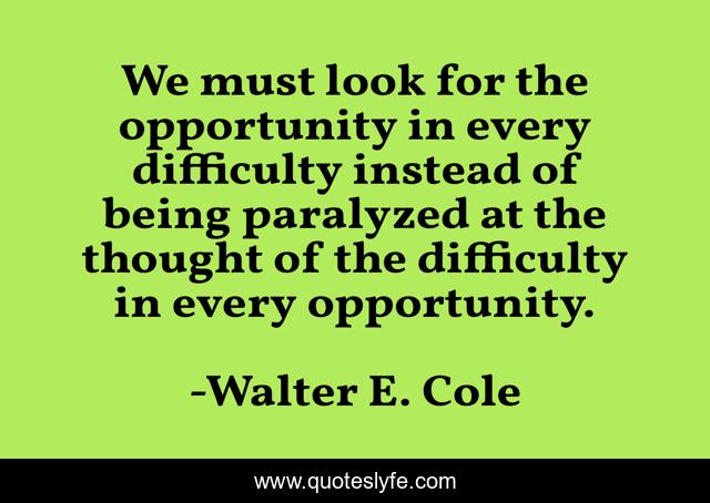 We must look for the opportunity in every difficulty instead of being paralyzed at the thought of the difficulty in every opportunity.