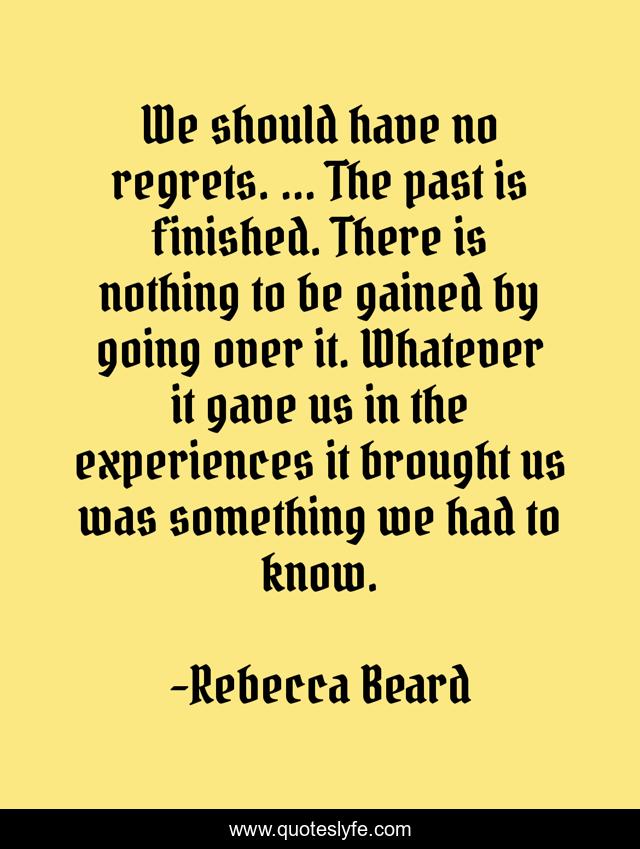 We should have no regrets. ... The past is finished. There is nothing to be gained by going over it. Whatever it gave us in the experiences it brought us was something we had to know.