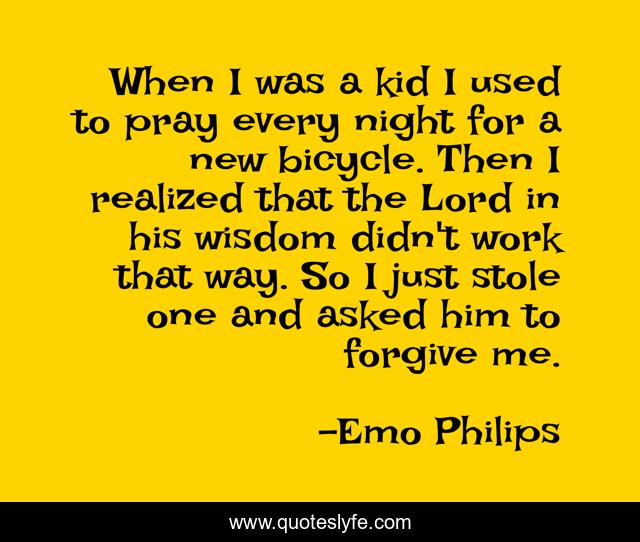 When I was a kid I used to pray every night for a new bicycle. Then I realized that the Lord in his wisdom didn't work that way. So I just stole one and asked him to forgive me.