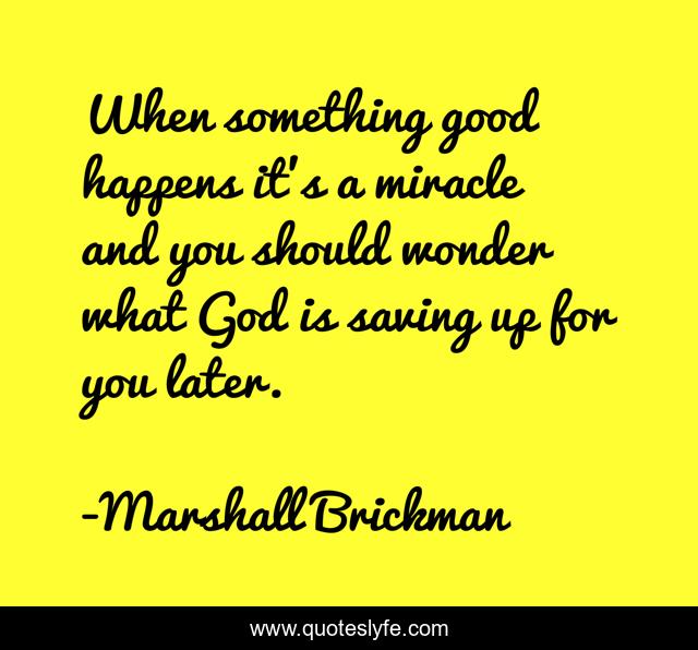 When something good happens it's a miracle and you should wonder what God is saving up for you later.