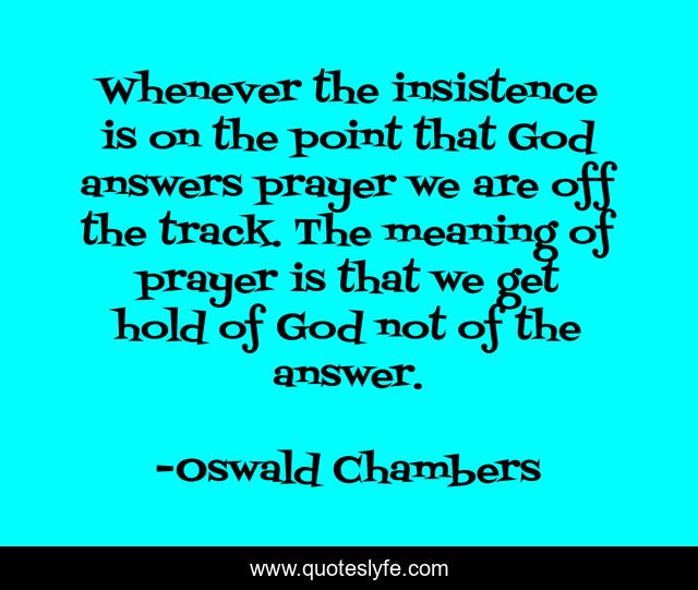 Whenever the insistence is on the point that God answers prayer we are off the track. The meaning of prayer is that we get hold of God not of the answer.