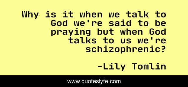 Why is it when we talk to God we're said to be praying but when God talks to us we're schizophrenic?