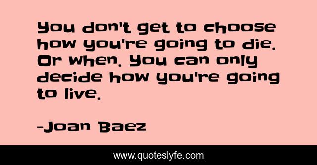 You don't get to choose how you're going to die. Or when. You can only decide how you're going to live.