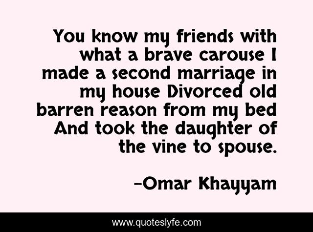 You know my friends with what a brave carouse I made a second marriage in my house Divorced old barren reason from my bed And took the daughter of the vine to spouse.