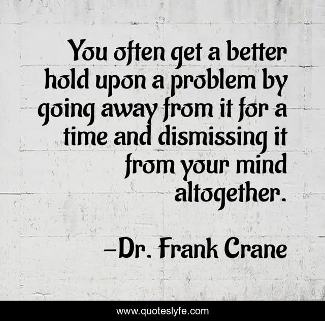 You often get a better hold upon a problem by going away from it for a time and dismissing it from your mind altogether.
