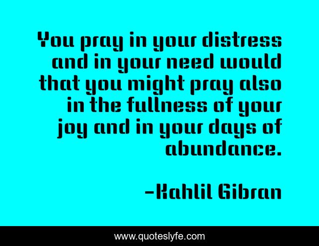 You pray in your distress and in your need would that you might pray also in the fullness of your joy and in your days of abundance.