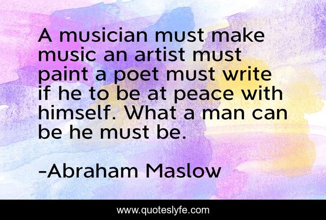 A musician must make music an artist must paint a poet must write if he to be at peace with himself. What a man can be he must be.
