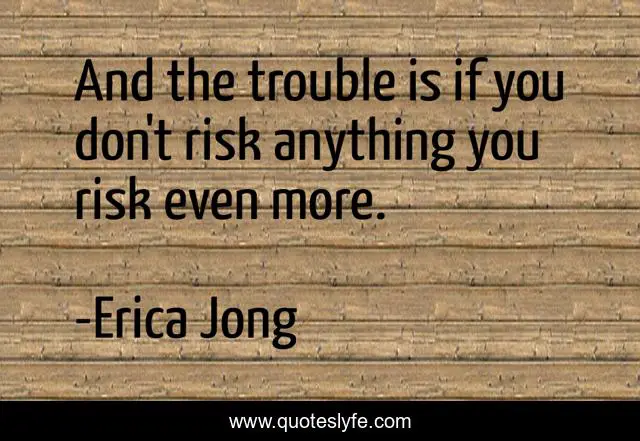 And the trouble is if you don't risk anything you risk even more.