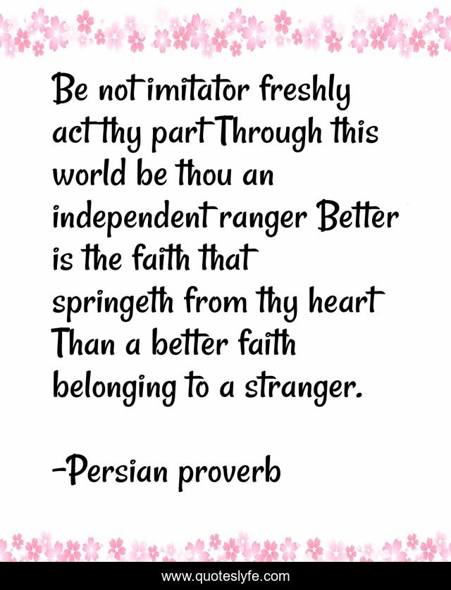 Be not imitator freshly act thy part Through this world be thou an independent ranger Better is the faith that springeth from thy heart Than a better faith belonging to a stranger.
