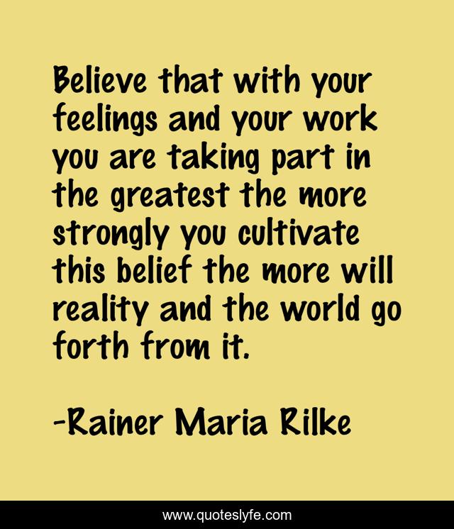 Believe that with your feelings and your work you are taking part in the greatest the more strongly you cultivate this belief the more will reality and the world go forth from it.