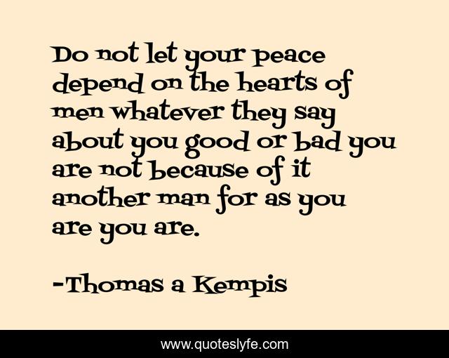 Do not let your peace depend on the hearts of men whatever they say about you good or bad you are not because of it another man for as you are you are.