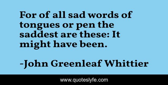 For of all sad words of tongues or pen the saddest are these: It might have been.