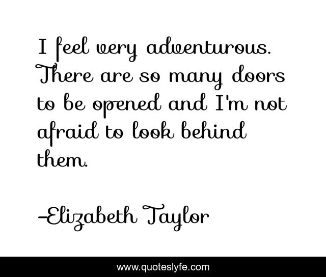 I feel very adventurous. There are so many doors to be opened and I'm not afraid to look behind them.
