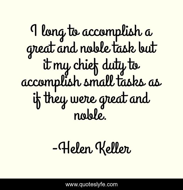 I long to accomplish a great and noble task but it my chief duty to accomplish small tasks as if they were great and noble.
