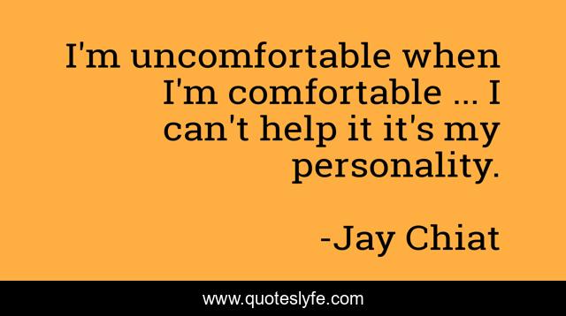 I'm uncomfortable when I'm comfortable ... I can't help it it's my personality.