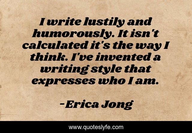 I write lustily and humorously. It isn't calculated it's the way I think. I've invented a writing style that expresses who I am.