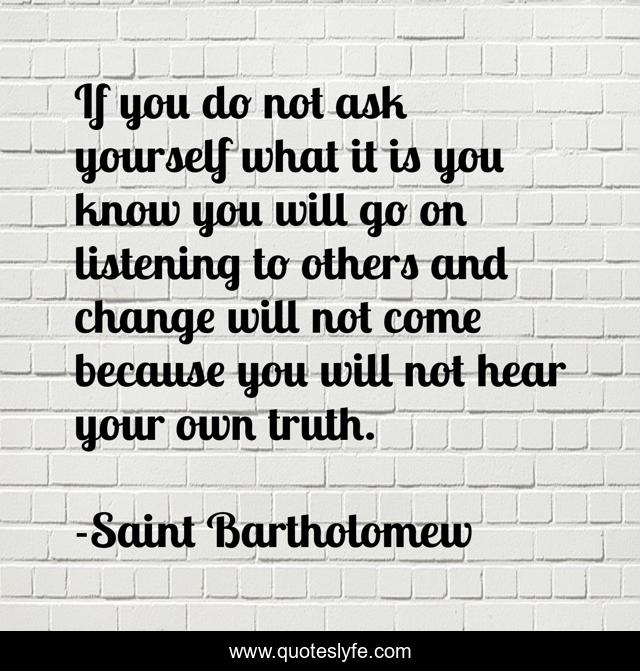 If you do not ask yourself what it is you know you will go on listening to others and change will not come because you will not hear your own truth.