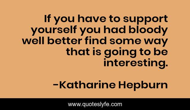 If you have to support yourself you had bloody well better find some way that is going to be interesting.
