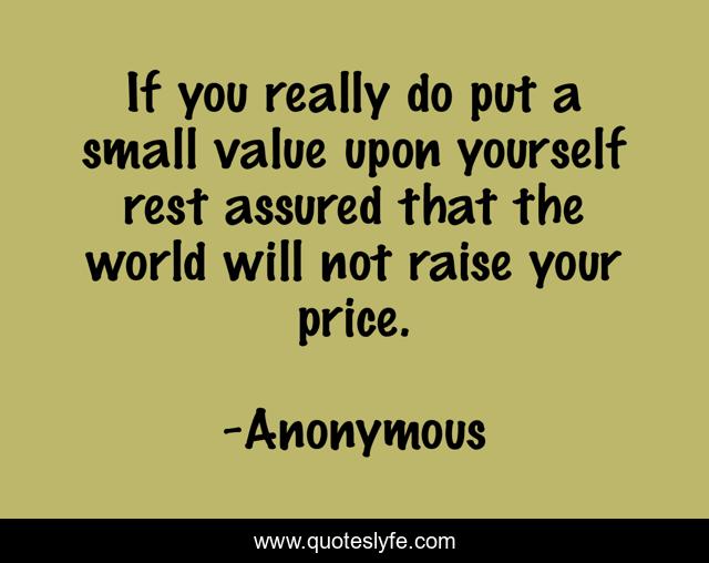 If you really do put a small value upon yourself rest assured that the world will not raise your price.